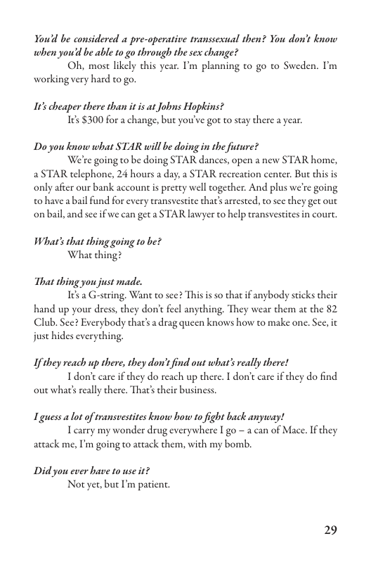 You’d be considered a pre-operative transsexual then? You don’t know when you’d be able to go through the sex change?  Oh, most likely this year. ’m planning to go to Sweden. I’m working very hard to go.  10% cheaper there than it is at Jobns Hophins? e $300 for a change, but you’ve got to stay there a year.  Do you know what STAR will be doing in the future?  We’te going to be doing STAR dances, open a new STAR home, a STAR telephone, 24 hours a day, a STAR recreation center. Bu this is only after our bank account is pretey well together. And plus we’re going to havea bail fund for every transvestite thar’ arrested, to see they get out onbail, and sec if we can get a STAR lawyer to help transvestites in court.  What’s that thing going to be? What thing?  That thing you just made. 165 G-string. Want o see? T  s is so that if anybody sticks their hand up your dress, they don’t feel anything. They wear them at the 82 Club. Sec? Everybody thar’s adrag queen knows how to make one. Sec, it juse hides everyching.  Ifthey reach up there, they don’t find out what’s really there! Idont care if they do reach up there. I don’t care i they do find out what’ really there. Thar’ their business.  Tguess a lot of transvestites know how to fight back anyway! Icarry my wonder drug everywhere I go - a can of Mace. If they  attack me, I’m going to ateack them, with my bomb.  Didyou ever have to use it? Not yet, but I’m patient.  29 
